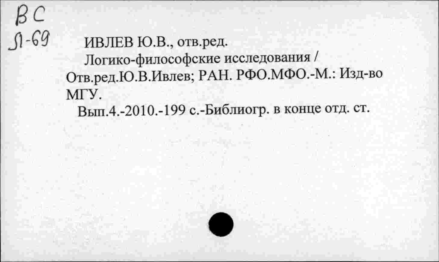 ﻿ИВЛЕВ Ю.В., отв.ред.
Логико-философские исследования /
Отв.ред.Ю.В.Ивлев; РАН. РФО.МФО.-М.: Изд-во МГУ.
Вып.4.-2010.-199 с.-Библиогр. в конце отд. ст.